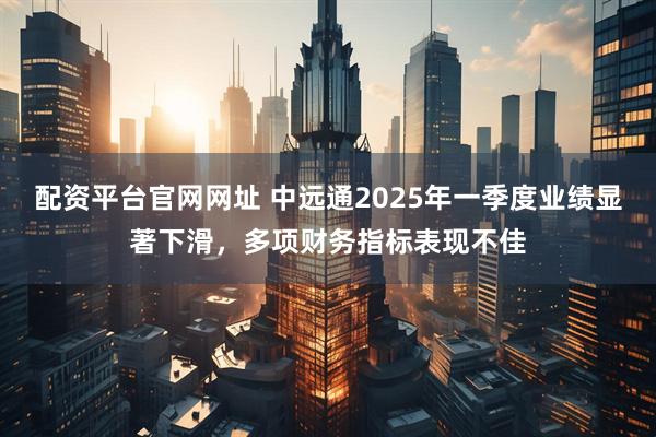 配资平台官网网址 中远通2025年一季度业绩显著下滑，多项财务指标表现不佳