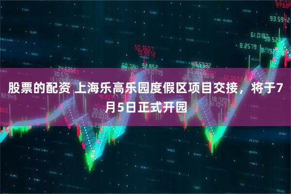 股票的配资 上海乐高乐园度假区项目交接，将于7月5日正式开园