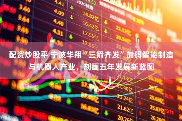 配资炒股平 宁波华翔“三箭齐发”加码智能制造与机器人产业，刻画五年发展新蓝图