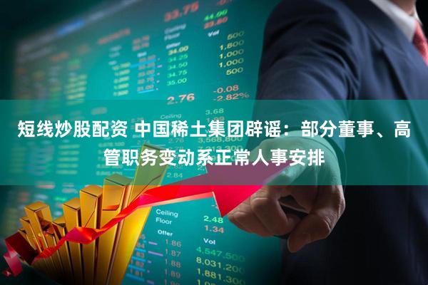 短线炒股配资 中国稀土集团辟谣：部分董事、高管职务变动系正常人事安排