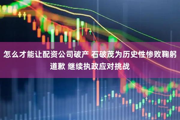 怎么才能让配资公司破产 石破茂为历史性惨败鞠躬道歉 继续执政应对挑战