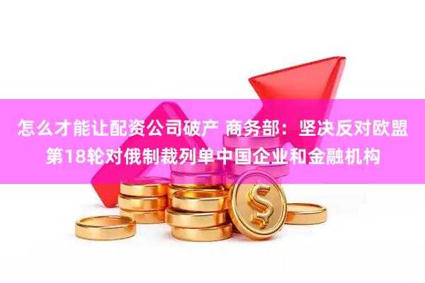 怎么才能让配资公司破产 商务部：坚决反对欧盟第18轮对俄制裁列单中国企业和金融机构