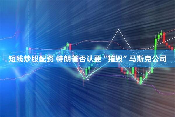短线炒股配资 特朗普否认要“摧毁”马斯克公司