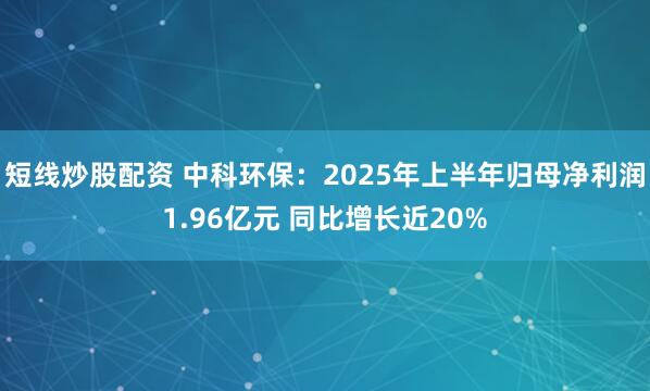 短线炒股配资 中科环保：2025年上半年归母净利润1.96亿元 同比增长近20%
