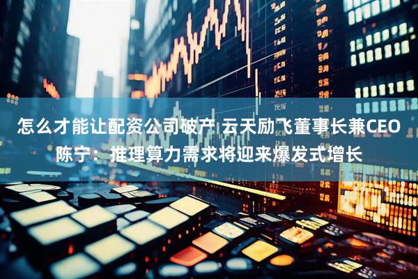 怎么才能让配资公司破产 云天励飞董事长兼CEO陈宁：推理算力需求将迎来爆发式增长
