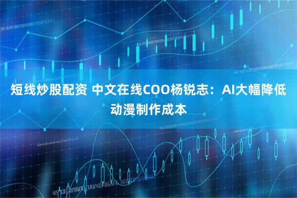 短线炒股配资 中文在线COO杨锐志：AI大幅降低动漫制作成本