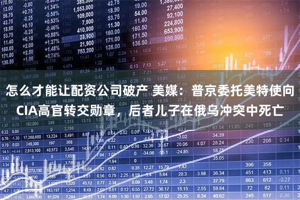 怎么才能让配资公司破产 美媒：普京委托美特使向CIA高官转交勋章，后者儿子在俄乌冲突中死亡