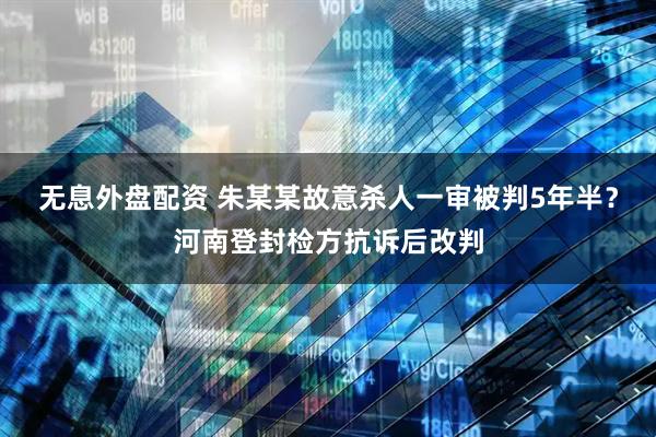 无息外盘配资 朱某某故意杀人一审被判5年半？河南登封检方抗诉后改判