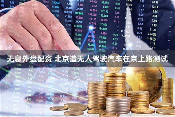 无息外盘配资 北京造无人驾驶汽车在京上路测试