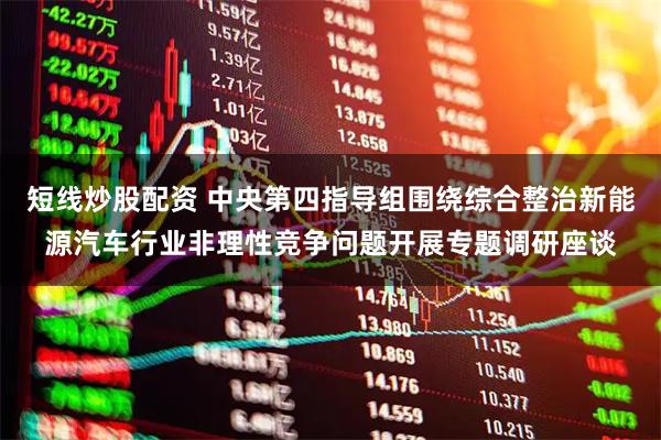 短线炒股配资 中央第四指导组围绕综合整治新能源汽车行业非理性竞争问题开展专题调研座谈
