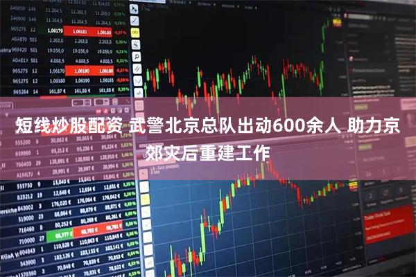 短线炒股配资 武警北京总队出动600余人 助力京郊灾后重建工作