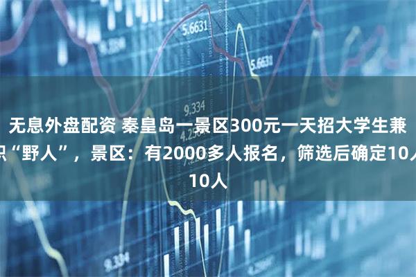 无息外盘配资 秦皇岛一景区300元一天招大学生兼职“野人”，景区：有2000多人报名，筛选后确定10人