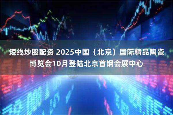 短线炒股配资 2025中国（北京）国际精品陶瓷博览会10月登陆北京首钢会展中心