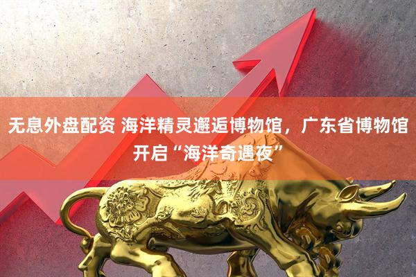 无息外盘配资 海洋精灵邂逅博物馆，广东省博物馆开启“海洋奇遇夜”