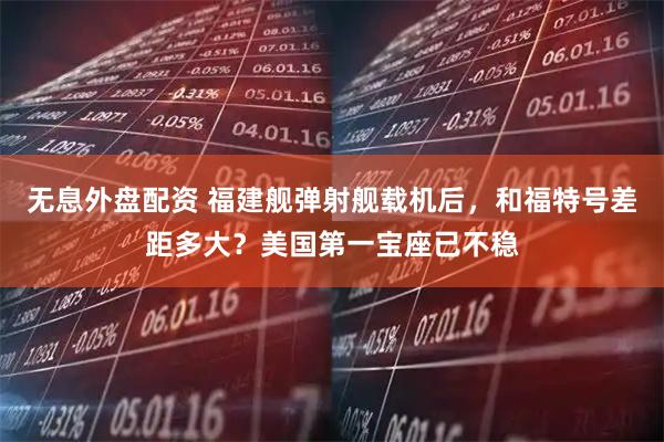 无息外盘配资 福建舰弹射舰载机后，和福特号差距多大？美国第一宝座已不稳