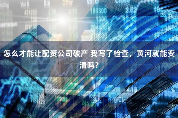 怎么才能让配资公司破产 我写了检查，黄河就能变清吗？