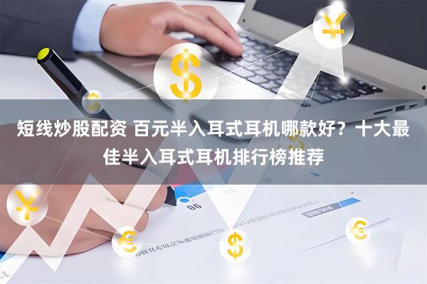 短线炒股配资 百元半入耳式耳机哪款好？十大最佳半入耳式耳机排行榜推荐