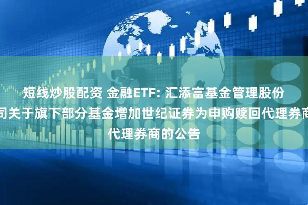 短线炒股配资 金融ETF: 汇添富基金管理股份有限公司关于旗下部分基金增加世纪证券为申购赎回代理券商的公告